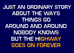 JUST AN ORDINARY STORY
ABOUT THE WAYS
THINGS GO
AROUND AND AROUND
NOBODY KNOWS
BUT THE HIGHWAY
GOES ON FOREVER