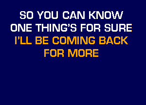 SO YOU CAN KNOW
ONE THING'S FOR SURE
I'LL BE COMING BACK
FOR MORE