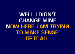 WELL I DIDN'T
CHANGE MINE
NOW HERE I AM TRYING
TO MAKE SENSE
OF IT ALL