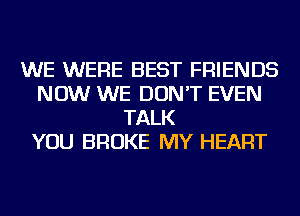 WE WERE BEST FRIENDS
NOW WE DON'T EVEN
TALK
YOU BROKE MY HEART