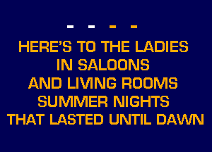 HERES TO THE LADIES
IN SALOONS
AND LIVING ROOMS

SUMMER NIGHTS
THAT LASTED UNTIL DAWN