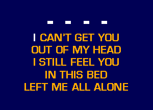 I CAN'T GET YOU
OUT OF MY HEAD
I STILL FEEL YOU

IN THIS BED

LEFT ME ALL ALONE l