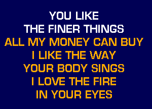 YOU LIKE
THE FINER THINGS
ALL MY MONEY CAN BUY
I LIKE THE WAY
YOUR BODY SINGS
I LOVE THE FIRE
IN YOUR EYES