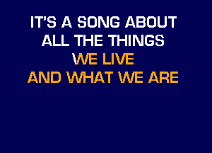 ITS A SONG ABOUT
ALL THE THINGS
WE LIVE

AND WHAT WE ARE