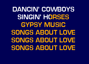 DANCIN' COWBOYS
SINGIN' HORSES
GYPSY MUSIC
SONGS ABOUT LOVE
SONGS ABOUT LOVE
SONGS ABOUT LOVE