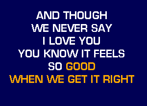 AND THOUGH
WE NEVER SAY
I LOVE YOU
YOU KNOW IT FEELS
SO GOOD
WHEN WE GET IT RIGHT