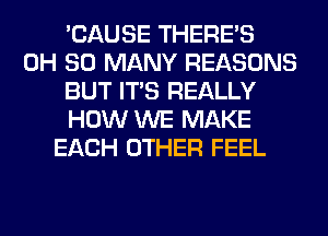 'CAUSE THERE'S
0H SO MANY REASONS
BUT ITS REALLY
HOW WE MAKE
EACH OTHER FEEL