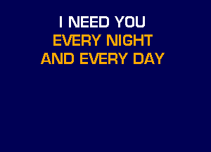 I NEED YOU
EVERY NIGHT
AND EVERY DAY