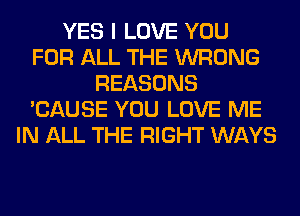 YES I LOVE YOU
FOR ALL THE WRONG
REASONS
'CAUSE YOU LOVE ME
IN ALL THE RIGHT WAYS