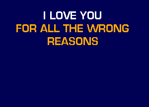 I LOVE YOU
FOR ALL THE WRONG
REASONS