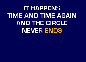 IT HAPPENS
TIME AND TIME AGAIN
AND THE CIRCLE
NEVER ENDS