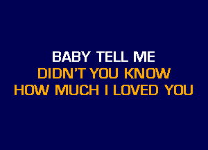 BABY TELL ME
DIDN'T YOU KNOW

HOW MUCH I LOVED YOU