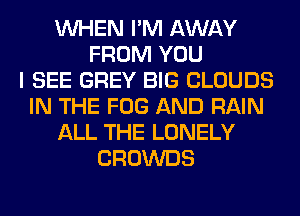 WHEN I'M AWAY
FROM YOU
I SEE GREY BIG CLOUDS
IN THE FOG AND RAIN
ALL THE LONELY
CROWDS