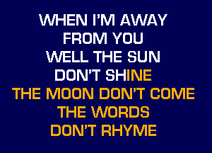 WHEN I'M AWAY
FROM YOU
WELL THE SUN
DON'T SHINE
THE MOON DON'T COME
THE WORDS
DON'T RHYME