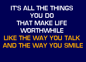 ITS ALL THE THINGS
YOU DO
THAT MAKE LIFE
WORTHVVHILE
LIKE THE WAY YOU TALK
AND THE WAY YOU SMILE