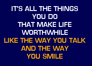 ITS ALL THE THINGS
YOU DO
THAT MAKE LIFE
WORTHVVHILE
LIKE THE WAY YOU TALK
AND THE WAY
YOU SMILE