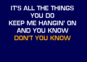 ITS ALL THE THINGS
YOU DO
KEEP ME HANGIN' ON
AND YOU KNOW
DON'T YOU KNOW