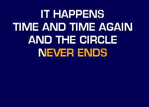 IT HAPPENS
TIME AND TIME AGAIN
AND THE CIRCLE
NEVER ENDS