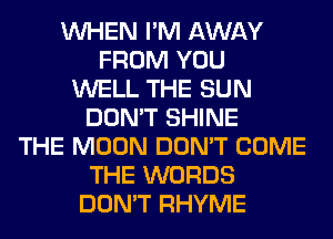 WHEN I'M AWAY
FROM YOU
WELL THE SUN
DON'T SHINE
THE MOON DON'T COME
THE WORDS
DON'T RHYME