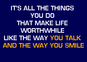 ITS ALL THE THINGS
YOU DO
THAT MAKE LIFE
WORTHVVHILE
LIKE THE WAY YOU TALK
AND THE WAY YOU SMILE