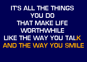 ITS ALL THE THINGS
YOU DO
THAT MAKE LIFE
WORTHVVHILE
LIKE THE WAY YOU TALK
AND THE WAY YOU SMILE