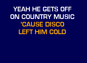 YEAH HE GETS OFF
ON COUNTRY MUSIC
'CAUSE DISCO
LEFT HIM COLD