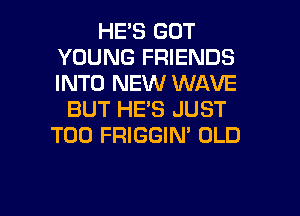 HE'S GOT
YOUNG FRIENDS
INTO NEW WAVE

BUT HE'S JUST
T00 FRIGGIN' OLD

g