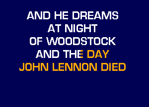 AND HE DREAMS
AT NIGHT
OF WOODSTOCK
AND THE DAY
JOHN LENNON DIED