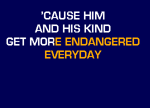 'CAUSE HIM
AND HIS KIND
GET MORE ENDANGERED
EVERYDAY