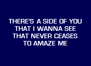 THERE'S A SIDE OF YOU
THAT I WANNA SEE
THAT NEVER CEASES
TU AMAZE ME