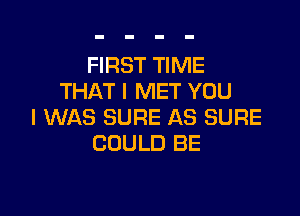FIRST TIME
THAT I MET YOU

I WAS SURE AS SURE
COULD BE