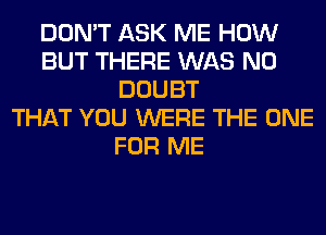 DON'T ASK ME HOW
BUT THERE WAS N0
DOUBT
THAT YOU WERE THE ONE
FOR ME