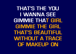 THAT'S THE YOU
I WANNA SEE
GIMMIE THAT GIRL
GIMMIE THE GIRL
THAT'S BEAUTIFUL
WITHOUT A TRACE

OF MAKEUP ON I