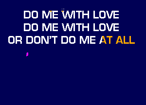 DO ME WTH LOVE
DO ME WITH LOVE
0R DON'T DO ME AT ALL