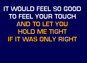 IT WOULD FEEL SO GOOD
TO FEEL YOUR TOUCH
AND TO LET YOU
HOLD ME TIGHT
IF IT WAS ONLY RIGHT