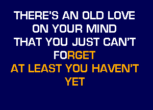 THERE'S AN OLD LOVE
ON YOUR MIND
THAT YOU JUST CAN'T
FORGET
AT LEAST YOU HAVEN'T
YET