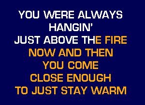 YOU WERE ALWAYS
HANGIN'

JUST ABOVE THE FIRE
NOW AND THEN
YOU COME
CLOSE ENOUGH
TO JUST STAY WARM