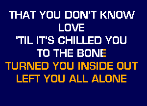 THAT YOU DON'T KNOW
LOVE
'TIL ITS CHILLED YOU
TO THE BONE
TURNED YOU INSIDE OUT
LEFT YOU ALL ALONE