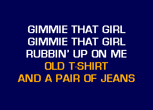 GIMMIE THAT GIRL
GIMMIE THAT GIRL
RUBBIN' UP ON ME
OLD TSHIRT
AND A PAIR OF JEANS

g