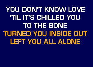 YOU DON'T KNOW LOVE
'TIL ITS CHILLED YOU
TO THE BONE
TURNED YOU INSIDE OUT
LEFT YOU ALL ALONE