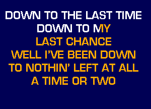 DOWN TO THE LAST TIME
DOWN TO MY
LAST CHANCE
WELL I'VE BEEN DOWN
TO NOTHIN' LEFT AT ALL
A TIME OR TWO