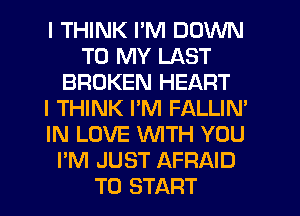 I THINK I'M DOWN
TO MY LAST
BROKEN HEART
I THINK PM FALLIN'
IN LOVE WTH YOU
I'M JUST AFRAID
TO START