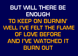 BUT WILL THERE BE
ENOUGH

TO KEEP ON BURNIN'
WELL I'VE FELT THE FLAME

OF LOVE BEFORE
AND I'VE WATCHED IT
BURN OUT