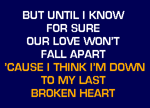 BUT UNTIL I KNOW
FOR SURE
OUR LOVE WON'T
FALL APART
'CAUSE I THINK I'M DOWN
TO MY LAST
BROKEN HEART
