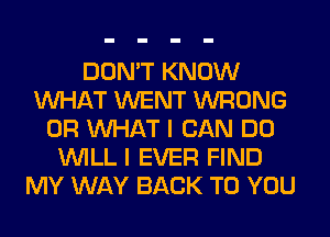 DON'T KNOW
WHAT WENT WRONG
OR WHAT I CAN DO
WILL I EVER FIND
MY WAY BACK TO YOU