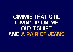 GIMMIE THAT GIRL
LOVIN' UP ON ME

OLD TSHIRT
AND A PAIR OF JEANS
