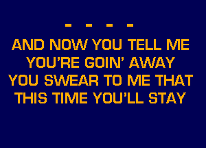 AND NOW YOU TELL ME
YOU'RE GOIN' AWAY
YOU SWEAR TO ME THAT
THIS TIME YOU'LL STAY