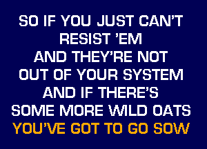 SO IF YOU JUST CAN'T
RESIST 'EM
AND THEY'RE NOT
OUT OF YOUR SYSTEM
AND IF THERE'S
SOME MORE WILD OATS
YOU'VE GOT TO GO 80W