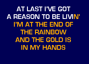 AT LAST I'VE GOT
A REASON TO BE LIVIN'
I'M AT THE END OF
THE RAINBOW
AND THE GOLD IS
IN MY HANDS