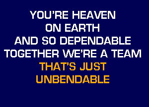 YOU'RE HEAVEN
ON EARTH
AND SO DEPENDABLE
TOGETHER WERE A TEAM
THAT'S JUST
UNBENDABLE